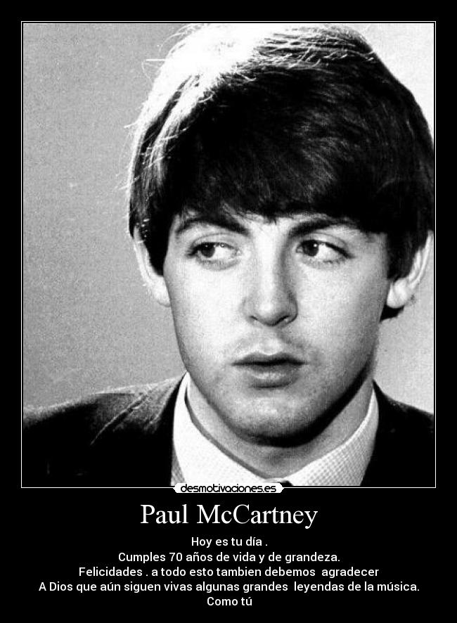 Paul McCartney - Hoy es tu día .
Cumples 70 años de vida y de grandeza.
Felicidades . a todo esto tambien debemos agradecer
A Dios que aún siguen vivas algunas grandes leyendas de la música.
Como tú