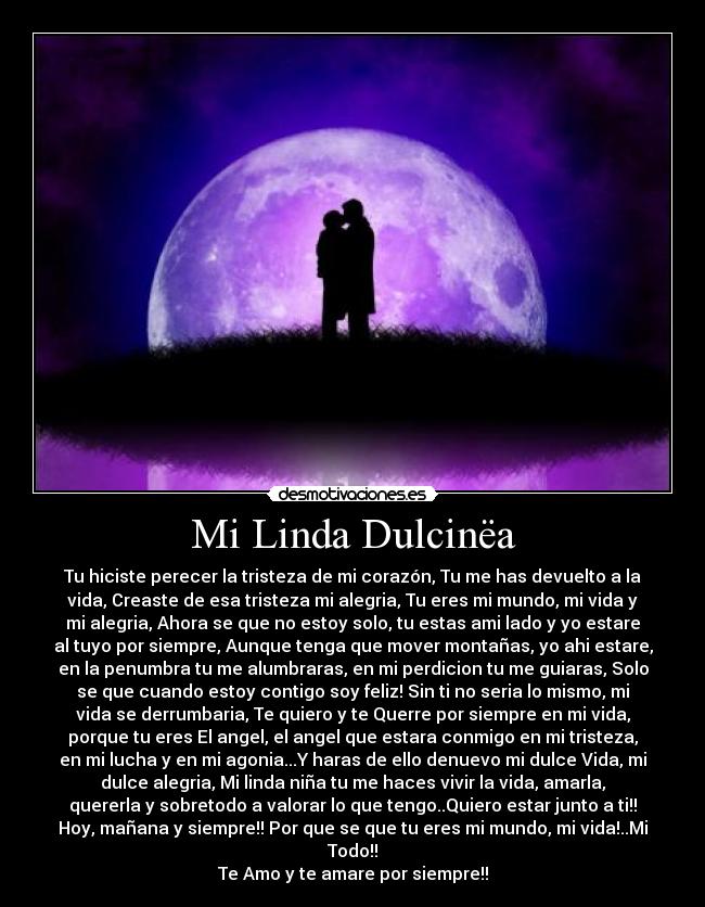 Mi Linda Dulcinëa - Tu hiciste perecer la tristeza de mi corazón, Tu me has devuelto a la
vida, Creaste de esa tristeza mi alegria, Tu eres mi mundo, mi vida y
mi alegria, Ahora se que no estoy solo, tu estas ami lado y yo estare
al tuyo por siempre, Aunque tenga que mover montañas, yo ahi estare,
en la penumbra tu me alumbraras, en mi perdicion tu me guiaras, Solo
se que cuando estoy contigo soy feliz! Sin ti no seria lo mismo, mi
vida se derrumbaria, Te quiero y te Querre por siempre en mi vida,
porque tu eres El angel, el angel que estara conmigo en mi tristeza,
en mi lucha y en mi agonia...Y haras de ello denuevo mi dulce Vida, mi
dulce alegria, Mi linda niña tu me haces vivir la vida, amarla,
quererla y sobretodo a valorar lo que tengo..Quiero estar junto a ti!!
Hoy, mañana y siempre!! Por que se que tu eres mi mundo, mi vida!..Mi
Todo!!
Te Amo y te amare por siempre!!