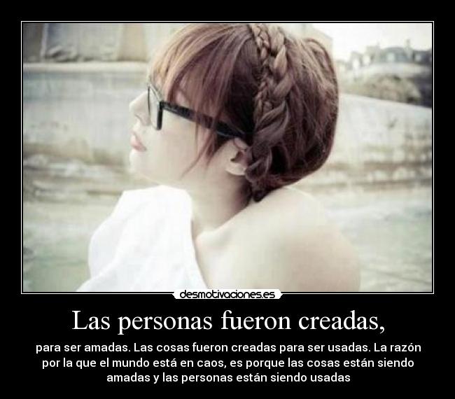 Las personas fueron creadas, - para ser amadas. Las cosas fueron creadas para ser usadas. La razón
por la que el mundo está en caos, es porque las cosas están siendo
amadas y las personas están siendo usadas