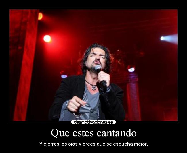 Que estes cantando - Y cierres los ojos y crees que se escucha mejor.