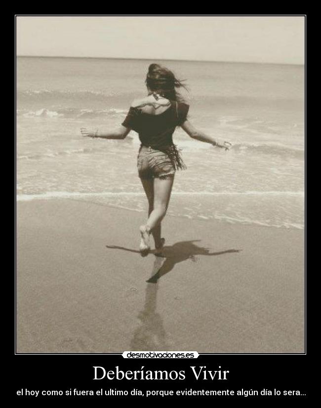 Deberíamos Vivir - el hoy como si fuera el ultimo día, porque evidentemente algún día lo sera...