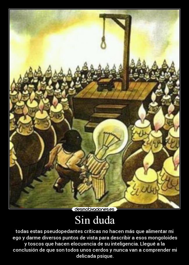 Sin duda - todas estas pseudopedantes críticas no hacen más que alimentar mi
ego y darme diversos puntos de vista para describir a esos mongoloides
y toscos que hacen elocuencia de su inteligencia. Llegué a la
conclusión de que son todos unos cerdos y nunca van a comprender mi
delicada psique.