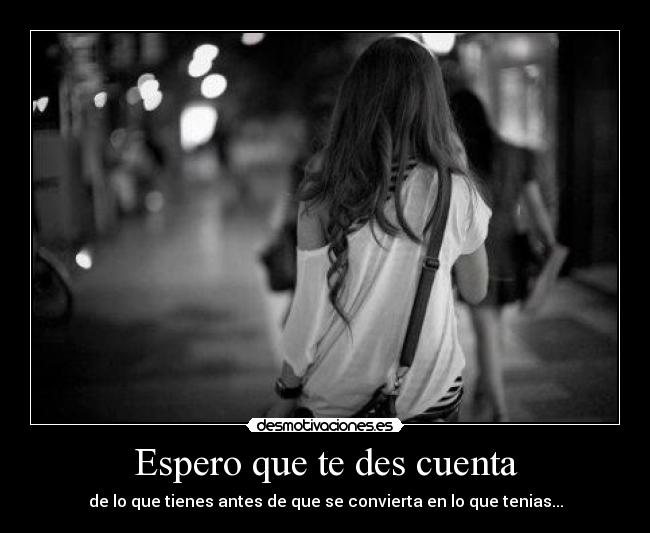 Espero que te des cuenta - de lo que tienes antes de que se convierta en lo que tenias...