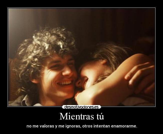 Mientras tú - no me valoras y me ignoras, otros intentan enamorarme.