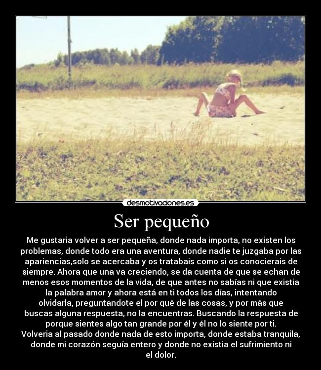 Ser pequeño - Me gustaria volver a ser pequeña, donde nada importa, no existen los
problemas, donde todo era una aventura, donde nadie te juzgaba por las
apariencias,solo se acercaba y os tratabais como si os conocierais de
siempre. Ahora que una va creciendo, se da cuenta de que se echan de
menos esos momentos de la vida, de que antes no sabías ni que existia
la palabra amor y ahora está en ti todos los días, intentando
olvidarla, preguntandote el por qué de las cosas, y por más que
buscas alguna respuesta, no la encuentras. Buscando la respuesta de
porque sientes algo tan grande por él y él no lo siente por ti.
Volveria al pasado donde nada de esto importa, donde estaba tranquila,
donde mi corazón seguía entero y donde no existia el sufrimiento ni
el dolor.