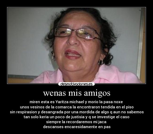 wenas mis amigos - miren esta es Yaritza michael y morio la pasa noxe 
unos vesinos de la comarca la encontraron tendida en el piso
sin respirasion y desangrada por una mordida de algo q aun no sabemos
tan solo keria un poco de justisia y q se imvestige el caso
siempre la recordaremos mi jaca 
descanses encaresidamente en pas