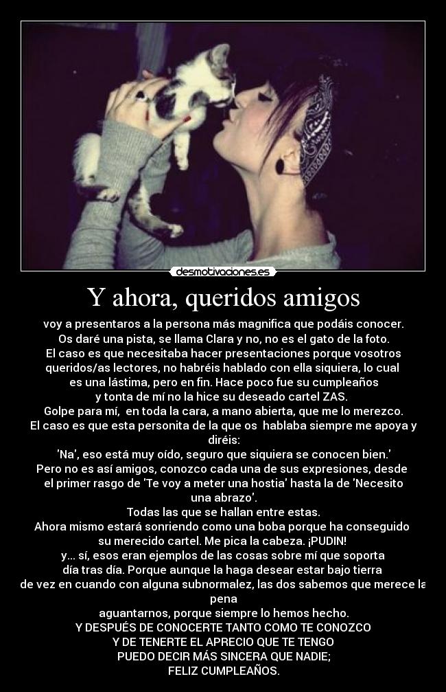 Y ahora, queridos amigos - voy a presentaros a la persona más magnifica que podáis conocer.
Os daré una pista, se llama Clara y no, no es el gato de la foto.
El caso es que necesitaba hacer presentaciones porque vosotros
queridos/as lectores, no habréis hablado con ella siquiera, lo cual
es una lástima, pero en fin. Hace poco fue su cumpleaños
y tonta de mí no la hice su deseado cartel ZAS.
Golpe para mí, en toda la cara, a mano abierta, que me lo merezco.
El caso es que esta personita de la que os hablaba siempre me apoya y diréis:
Na, eso está muy oído, seguro que siquiera se conocen bien.
Pero no es así amigos, conozco cada una de sus expresiones, desde
el primer rasgo de Te voy a meter una hostia hasta la de Necesito una abrazo.
Todas las que se hallan entre estas.
Ahora mismo estará sonriendo como una boba porque ha conseguido
su merecido cartel. Me pica la cabeza. ¡PUDIN!
y... sí, esos eran ejemplos de las cosas sobre mí que soporta
día tras día. Porque aunque la haga desear estar bajo tierra
de vez en cuando con alguna subnormalez, las dos sabemos que merece la pena
aguantarnos, porque siempre lo hemos hecho.
Y DESPUÉS DE CONOCERTE TANTO COMO TE CONOZCO
Y DE TENERTE EL APRECIO QUE TE TENGO
PUEDO DECIR MÁS SINCERA QUE NADIE;
FELIZ CUMPLEAÑOS.