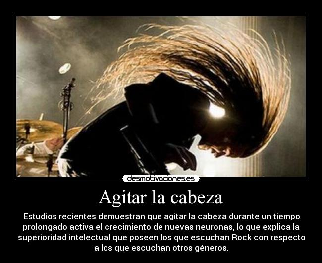 Agitar la cabeza - Estudios recientes demuestran que agitar la cabeza durante un tiempo
prolongado activa el crecimiento de nuevas neuronas, lo que explica la
superioridad intelectual que poseen los que escuchan Rock con respecto
a los que escuchan otros géneros.