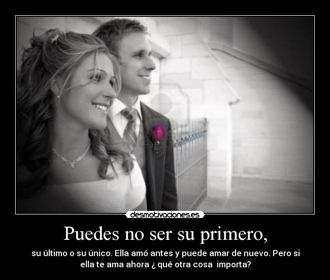 Puedes no ser su primero, - su último o su único. Ella amó antes y puede amar de nuevo. Pero si
ella te ama ahora ¿ qué otra cosa importa?