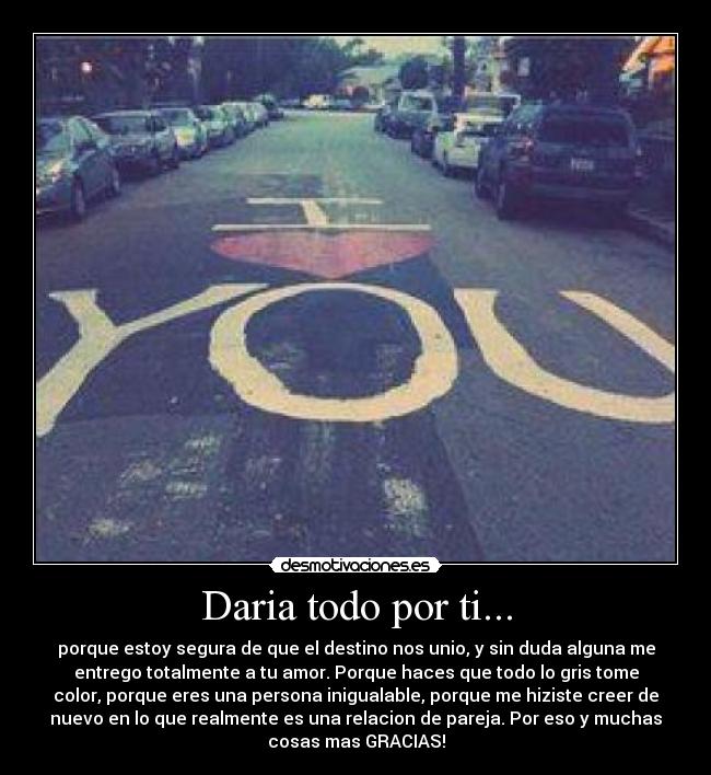 Daria todo por ti... - porque estoy segura de que el destino nos unio, y sin duda alguna me
entrego totalmente a tu amor. Porque haces que todo lo gris tome
color, porque eres una persona inigualable, porque me hiziste creer de
nuevo en lo que realmente es una relacion de pareja. Por eso y muchas
cosas mas GRACIAS!