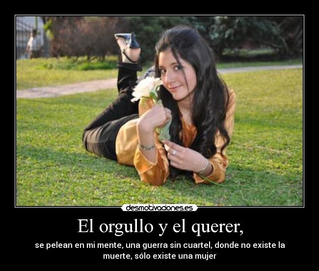El orgullo y el querer, - se pelean en mi mente, una guerra sin cuartel, donde no existe la
muerte, sólo existe una mujer