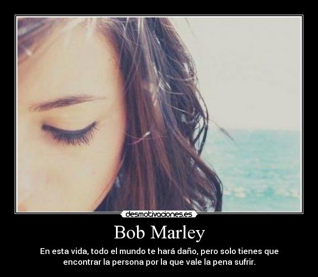 Bob Marley - En esta vida, todo el mundo te hará daño, pero solo tienes que
encontrar la persona por la que vale la pena sufrir.