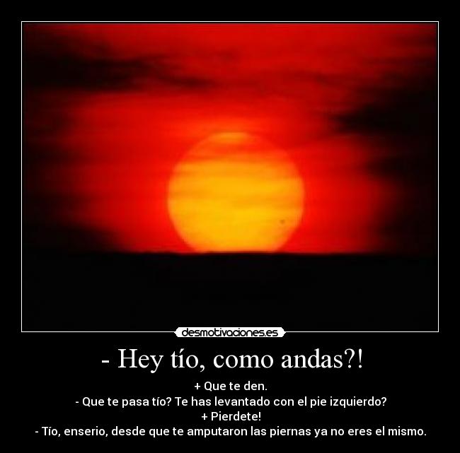 - Hey tío, como andas?! - + Que te den.
- Que te pasa tío? Te has levantado con el pie izquierdo?
+ Pierdete!
- Tío, enserio, desde que te amputaron las piernas ya no eres el mismo.