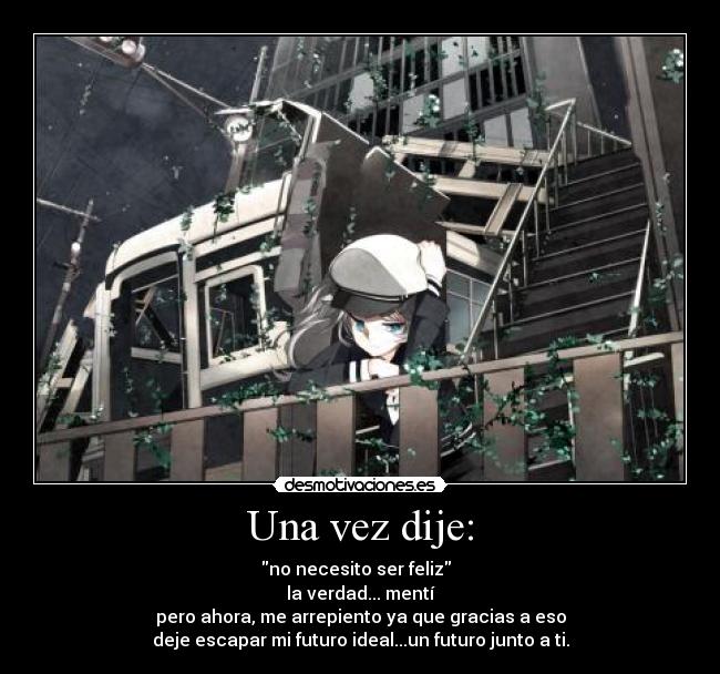 Una vez dije: - no necesito ser feliz
la verdad... mentí
pero ahora, me arrepiento ya que gracias a eso
deje escapar mi futuro ideal...un futuro junto a ti.
