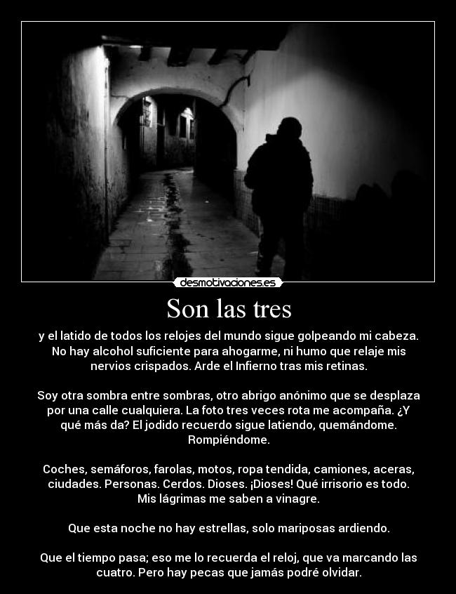 Son las tres - y el latido de todos los relojes del mundo sigue golpeando mi cabeza.
No hay alcohol suficiente para ahogarme, ni humo que relaje mis
nervios crispados. Arde el Infierno tras mis retinas.

Soy otra sombra entre sombras, otro abrigo anónimo que se desplaza
por una calle cualquiera. La foto tres veces rota me acompaña. ¿Y
qué más da? El jodido recuerdo sigue latiendo, quemándome.
Rompiéndome.

Coches, semáforos, farolas, motos, ropa tendida, camiones, aceras,
ciudades. Personas. Cerdos. Dioses. ¡Dioses! Qué irrisorio es todo.
Mis lágrimas me saben a vinagre.

Que esta noche no hay estrellas, solo mariposas ardiendo.

Que el tiempo pasa; eso me lo recuerda el reloj, que va marcando las
cuatro. Pero hay pecas que jamás podré olvidar.