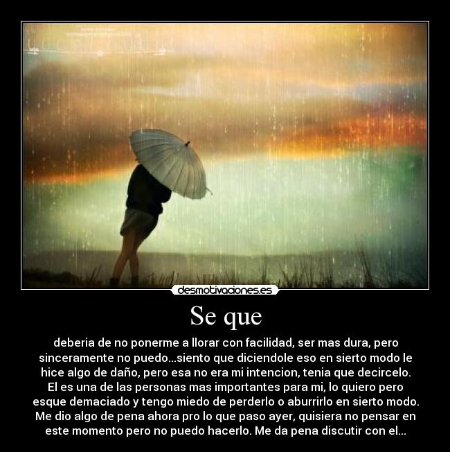 Se que - deberia de no ponerme a llorar con facilidad, ser mas dura, pero
sinceramente no puedo...siento que diciendole eso en sierto modo le
hice algo de daño, pero esa no era mi intencion, tenia que decircelo.
El es una de las personas mas importantes para mi, lo quiero pero
esque demaciado y tengo miedo de perderlo o aburrirlo en sierto modo.
Me dio algo de pena ahora pro lo que paso ayer, quisiera no pensar en
este momento pero no puedo hacerlo. Me da pena discutir con el...