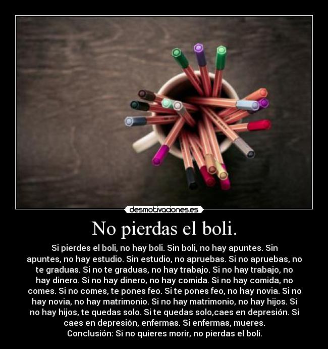 No pierdas el boli. - Si pierdes el boli, no hay boli. Sin boli, no hay apuntes. Sin
apuntes, no hay estudio. Sin estudio, no apruebas. Si no apruebas, no
te graduas. Si no te graduas, no hay trabajo. Si no hay trabajo, no
hay dinero. Si no hay dinero, no hay comida. Si no hay comida, no
comes. Si no comes, te pones feo. Si te pones feo, no hay novia. Si no
hay novia, no hay matrimonio. Si no hay matrimonio, no hay hijos. Si
no hay hijos, te quedas solo. Si te quedas solo,caes en depresión. Si
caes en depresión, enfermas. Si enfermas, mueres.
Conclusión: Si no quieres morir, no pierdas el boli.