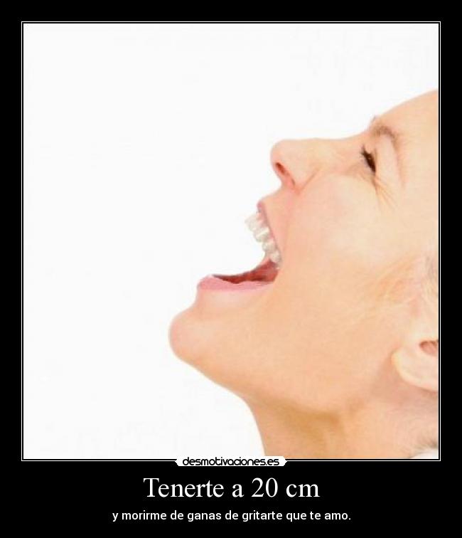 Tenerte a 20 cm - y morirme de ganas de gritarte que te amo.
