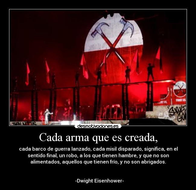 Cada arma que es creada, - cada barco de guerra lanzado, cada misil disparado, significa, en el
sentido final, un robo, a los que tienen hambre, y que no son
alimentados, aquellos que tienen frío, y no son abrigados.

                                                                      
  -Dwight Eisenhower-