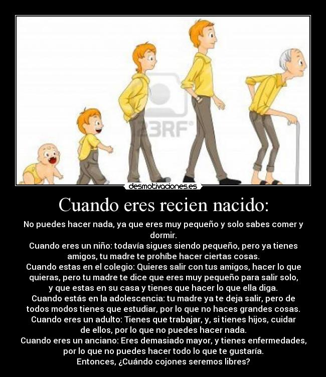 Cuando eres recien nacido: - No puedes hacer nada, ya que eres muy pequeño y solo sabes comer y
dormir.
Cuando eres un niño: todavía sigues siendo pequeño, pero ya tienes
amigos, tu madre te prohíbe hacer ciertas cosas.
Cuando estas en el colegio: Quieres salir con tus amigos, hacer lo que
quieras, pero tu madre te dice que eres muy pequeño para salir solo,
y que estas en su casa y tienes que hacer lo que ella diga.
Cuando estás en la adolescencia: tu madre ya te deja salir, pero de
todos modos tienes que estudiar, por lo que no haces grandes cosas.
Cuando eres un adulto: Tienes que trabajar, y, si tienes hijos, cuidar
de ellos, por lo que no puedes hacer nada.
Cuando eres un anciano: Eres demasiado mayor, y tienes enfermedades,
por lo que no puedes hacer todo lo que te gustaría.
Entonces, ¿Cuándo cojones seremos libres?