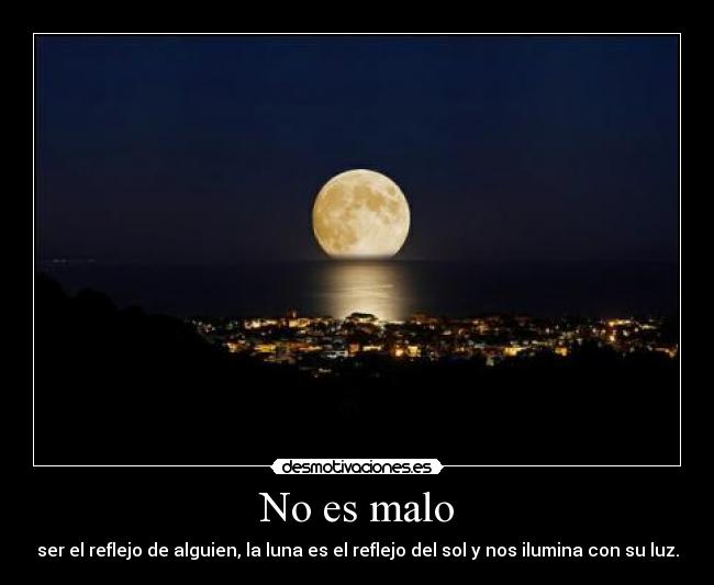 No es malo - ser el reflejo de alguien, la luna es el reflejo del sol y nos ilumina con su luz.