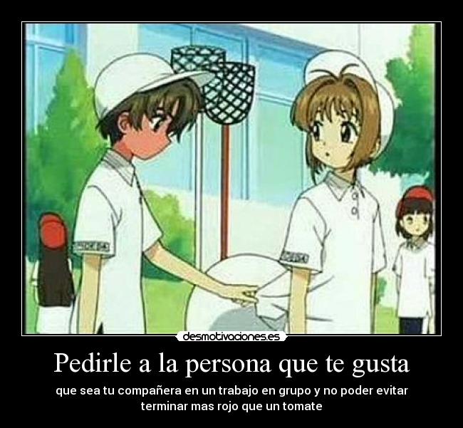 Pedirle a la persona que te gusta - que sea tu compañera en un trabajo en grupo y no poder evitar
terminar mas rojo que un tomate