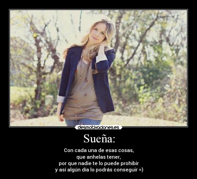 Sueña: - Con cada una de esas cosas,
 que anhelas tener, 
por que nadie te lo puede prohibir
 y así algún día lo podrás conseguir =)