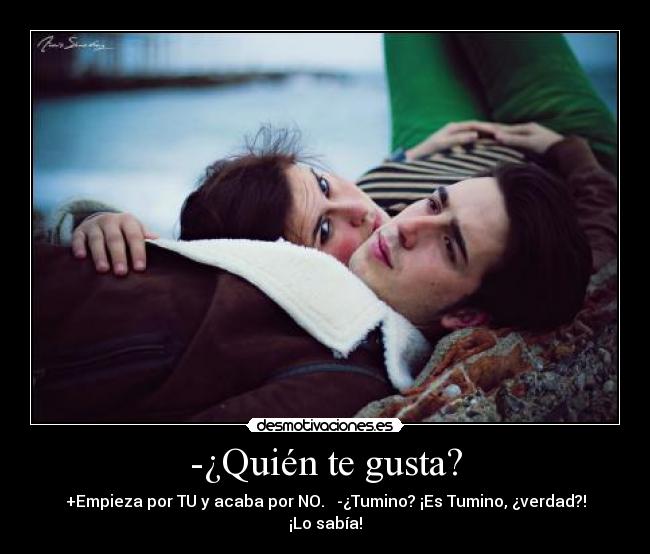 -¿Quién te gusta? - +Empieza por TU y acaba por NO.   -¿Tumino? ¡Es Tumino, ¿verdad?! ¡Lo sabía!