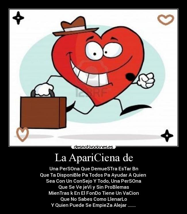 La ApariCiena de - Una PerSOna Que DemueSTra EsTar Bn
Que Ta DisponiBle Pa Todos Pa Ayudar A Quien
Sea Con Un ConSejo Y Todo, Una PerSOna
Que Se Ve jeVi y Sin ProBlemas
MienTras k En El FonDo Tiene Un VaCion
Que No Sabes Como LlenarLo
Y Quien Puede Se EmpieZa Alejar .......