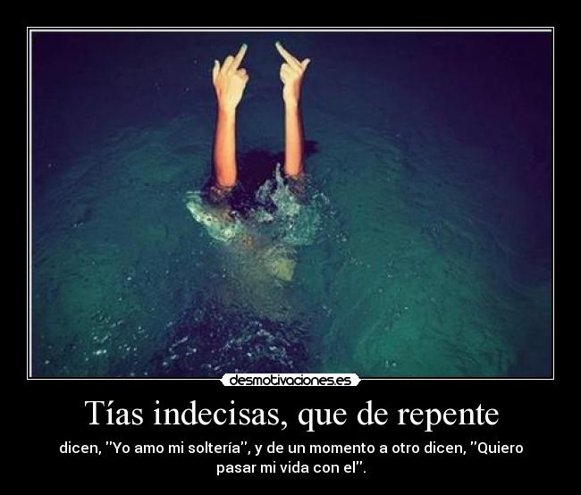 Tías indecisas, que de repente - dicen, Yo amo mi soltería, y de un momento a otro dicen, Quiero
pasar mi vida con el.