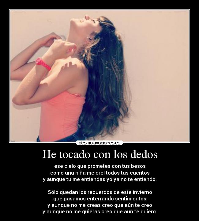 He tocado con los dedos - ese cielo que prometes con tus besos
como una niña me creí todos tus cuentos
y aunque tu me entiendas yo ya no te entiendo.
Sólo quedan los recuerdos de este invierno
que pasamos enterrando sentimientos
y aunque no me creas creo que aún te creo
y aunque no me quieras creo que aún te quiero.