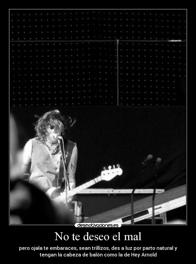 No te deseo el mal - pero ojala te embaraces, sean trillizos, des a luz por parto natural y
tengan la cabeza de balón como la de Hey Arnold