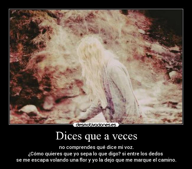 Dices que a veces - no comprendes qué dice mi voz.
¿Cómo quieres que yo sepa lo que digo? si entre los dedos 
se me escapa volando una flor y yo la dejo que me marque el camino.