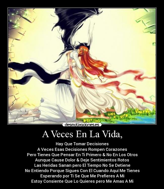 A Veces En La Vida, - Hay Que Tomar Decisiones
A Veces Esas Decisiones Rompen Corazones
Pero Tienes Que Pensar En Ti Primero & No En Los Otros
Aunque Cause Dolor & Deje Sentimientos Rotos
Las Heridas Sanan pero El Tiempo No Se Detiene
No Entiendo Porque Sigues Con El Cuando Aquí Me Tienes
Esperando por Ti Se Que Me Prefieres A Mi
Estoy Consiente Que Lo Quieres pero Me Amas A Mi