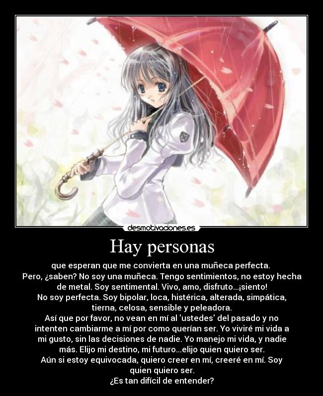 Hay personas - que esperan que me convierta en una muñeca perfecta.
Pero, ¿saben? No soy una muñeca. Tengo sentimientos, no estoy hecha
de metal. Soy sentimental. Vivo, amo, disfruto...¡siento!
No soy perfecta. Soy bipolar, loca, histérica, alterada, simpática,
tierna, celosa, sensible y peleadora.
Así que por favor, no vean en mí al ustedes del pasado y no
intenten cambiarme a mí por como querían ser. Yo viviré mi vida a
mi gusto, sin las decisiones de nadie. Yo manejo mi vida, y nadie
más. Elijo mi destino, mi futuro...elijo quien quiero ser.
Aún si estoy equivocada, quiero creer en mí, creeré en mí. Soy
quien quiero ser.
¿Es tan difícil de entender?