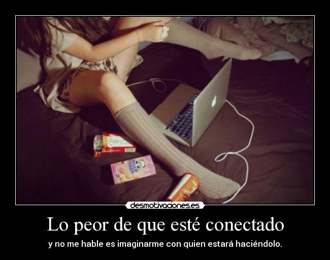 Lo peor de que esté conectado - y no me hable es imaginarme con quien estará haciéndolo.