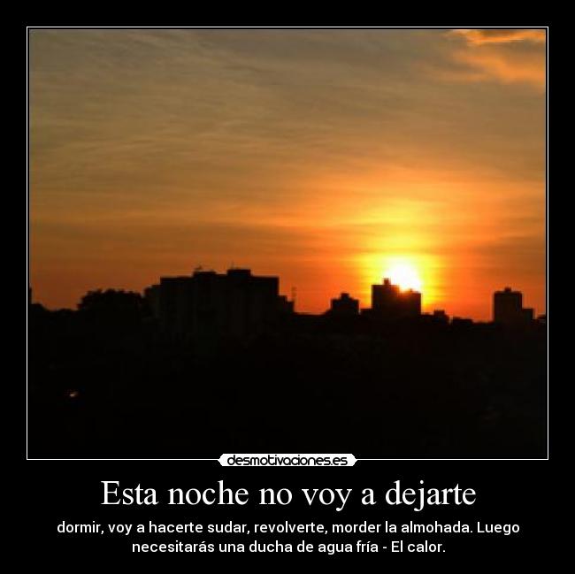 Esta noche no voy a dejarte - dormir, voy a hacerte sudar, revolverte, morder la almohada. Luego
necesitarás una ducha de agua fría - El calor.