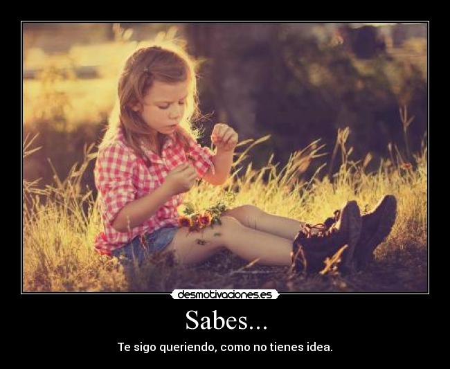 Sabes... - Te sigo queriendo, como no tienes idea.