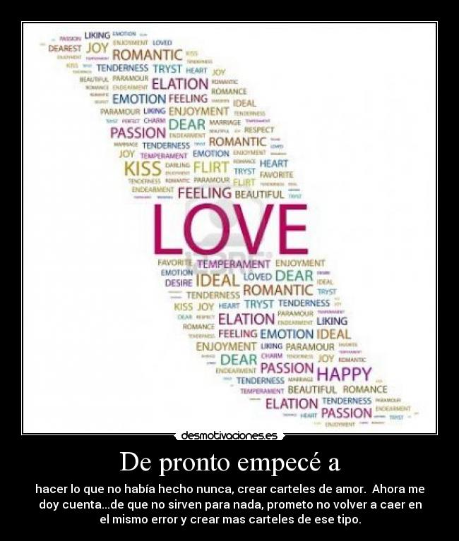 De pronto empecé a - hacer lo que no había hecho nunca, crear carteles de amor. Ahora me
doy cuenta...de que no sirven para nada, prometo no volver a caer en
el mismo error y crear mas carteles de ese tipo.