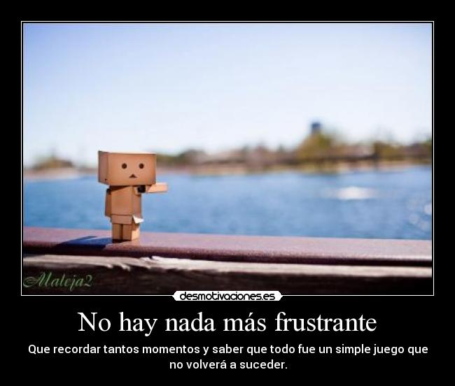 No hay nada más frustrante - Que recordar tantos momentos y saber que todo fue un simple juego que
no volverá a suceder.