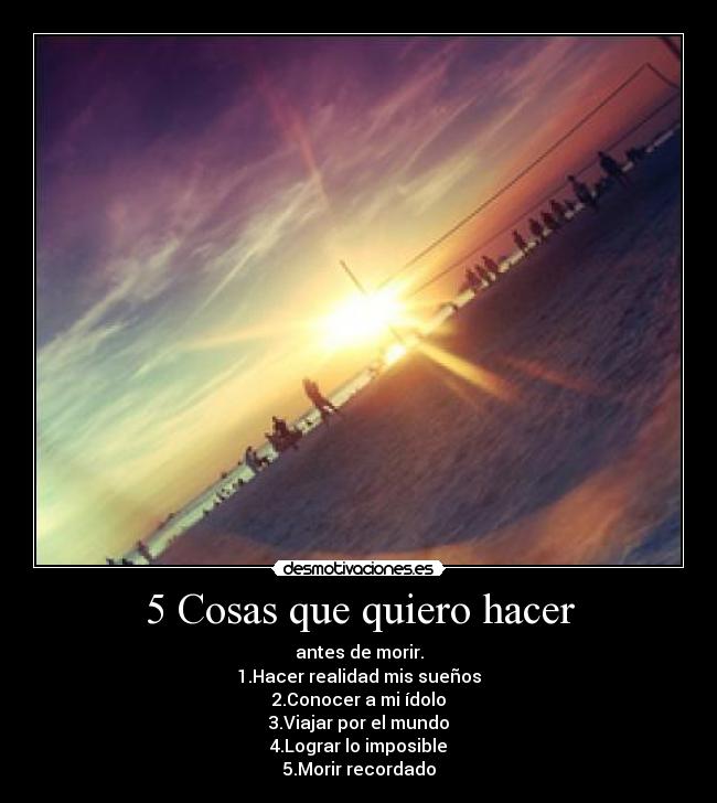 5 Cosas que quiero hacer - antes de morir.
1.Hacer realidad mis sueños
2.Conocer a mi ídolo
3.Viajar por el mundo
4.Lograr lo imposible
5.Morir recordado
