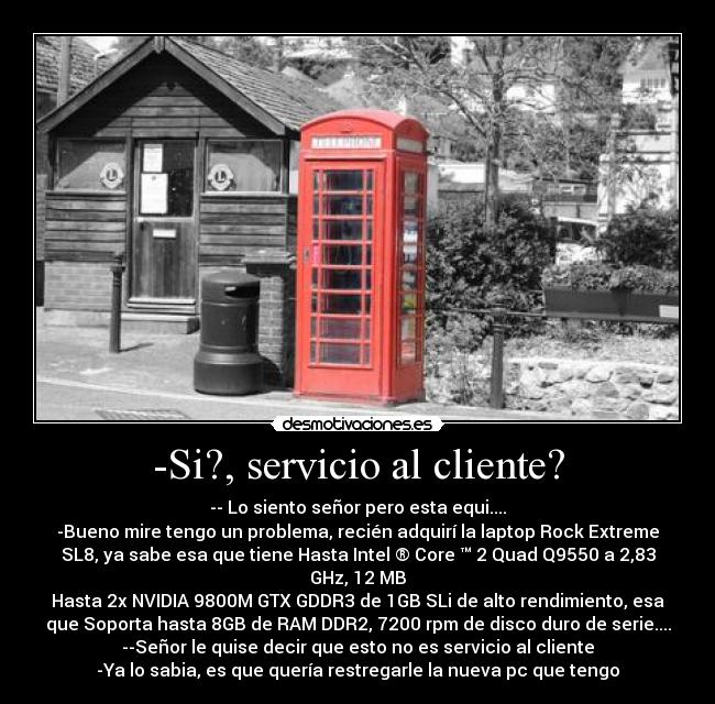 -Si?, servicio al cliente? - -- Lo siento señor pero esta equi....
-Bueno mire tengo un problema, recién adquirí la laptop Rock Extreme
SL8, ya sabe esa que tiene Hasta Intel ® Core ™ 2 Quad Q9550 a 2,83
GHz, 12 MB
Hasta 2x NVIDIA 9800M GTX GDDR3 de 1GB SLi de alto rendimiento, esa
que Soporta hasta 8GB de RAM DDR2, 7200 rpm de disco duro de serie....
--Señor le quise decir que esto no es servicio al cliente
-Ya lo sabia, es que quería restregarle la nueva pc que tengo