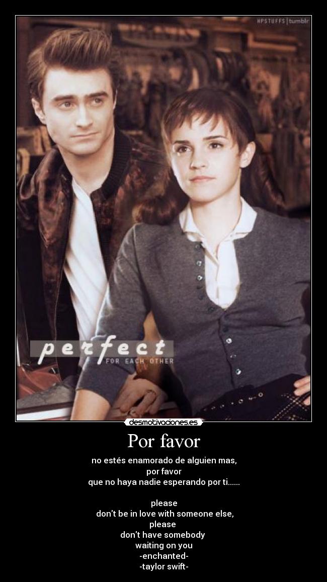 Por favor - no estés enamorado de alguien mas,
por favor
que no haya nadie esperando por ti......
please
dont be in love with someone else,
please
dont have somebody
waiting on you
-enchanted-
-taylor swift-