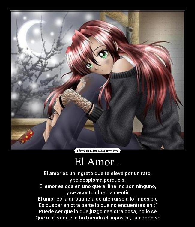 El Amor... - El amor es un ingrato que te eleva por un rato,
y te desploma porque si
El amor es dos en uno que al final no son ninguno,
y se acostumbran a mentir
El amor es la arrogancia de aferrarse a lo imposible
Es buscar en otra parte lo que no encuentras en tí
Puede ser que lo que juzgo sea otra cosa, no lo sé
Que a mi suerte le ha tocado el impostor, tampoco sé