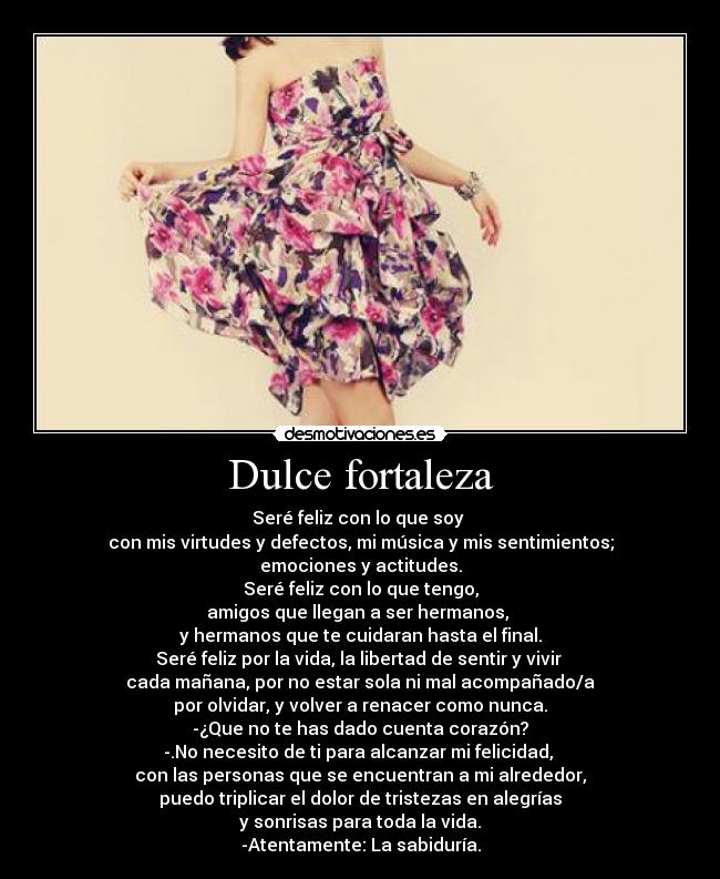 Dulce fortaleza - Seré feliz con lo que soy
con mis virtudes y defectos, mi música y mis sentimientos;
emociones y actitudes.
Seré feliz con lo que tengo,
amigos que llegan a ser hermanos,
y hermanos que te cuidaran hasta el final.
Seré feliz por la vida, la libertad de sentir y vivir
cada mañana, por no estar sola ni mal acompañado/a
por olvidar, y volver a renacer como nunca.
-¿Que no te has dado cuenta corazón?
-.No necesito de ti para alcanzar mi felicidad,
con las personas que se encuentran a mi alrededor,
puedo triplicar el dolor de tristezas en alegrías
y sonrisas para toda la vida.
-Atentamente: La sabiduría.