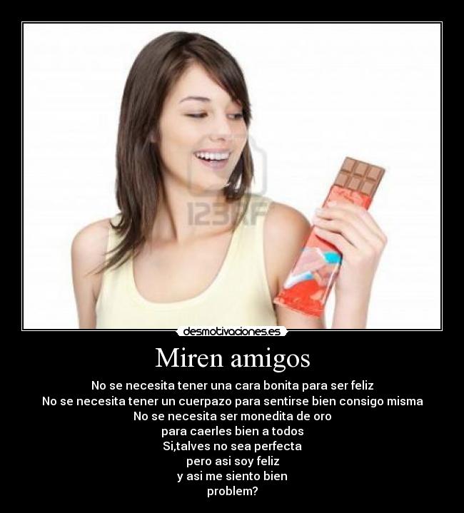 Miren amigos - No se necesita tener una cara bonita para ser feliz
No se necesita tener un cuerpazo para sentirse bien consigo misma
No se necesita ser monedita de oro
para caerles bien a todos
Si,talves no sea perfecta
pero asi soy feliz
y asi me siento bien
problem?