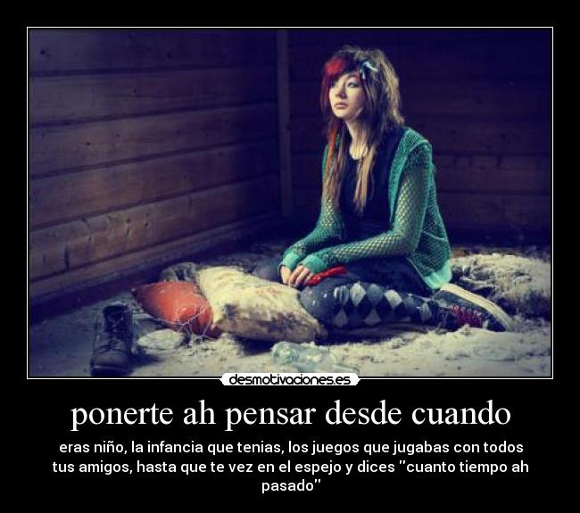 ponerte ah pensar desde cuando - eras niño, la infancia que tenias, los juegos que jugabas con todos
tus amigos, hasta que te vez en el espejo y dices cuanto tiempo ah pasado