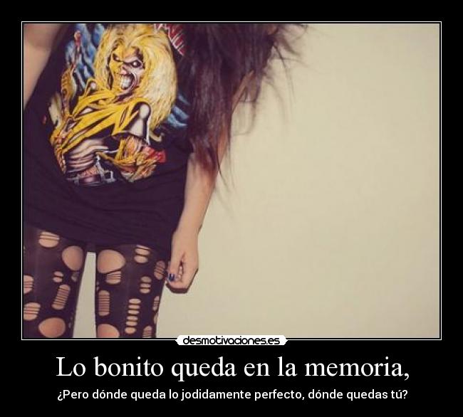 Lo bonito queda en la memoria, - ¿Pero dónde queda lo jodidamente perfecto, dónde quedas tú?