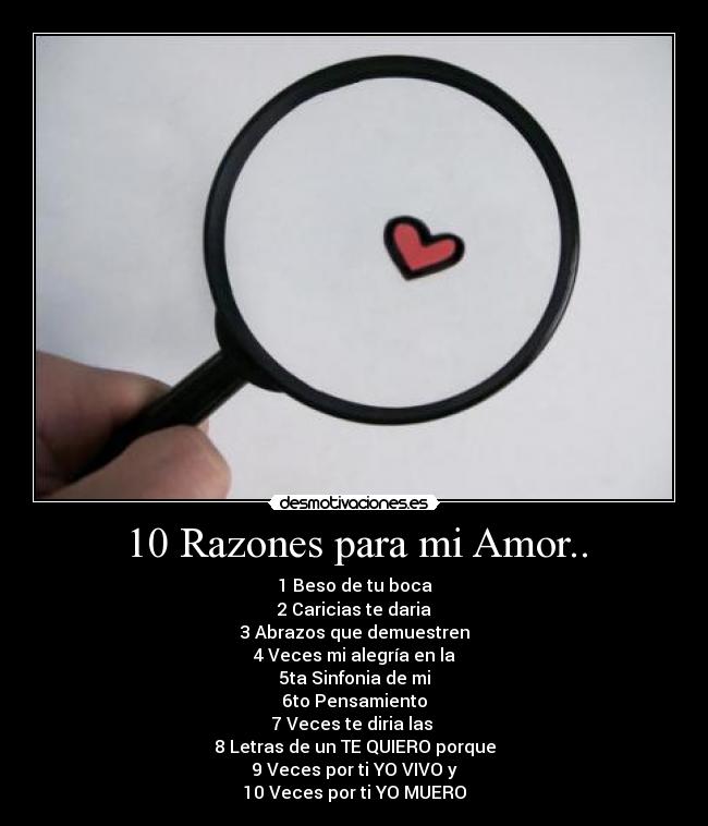 10 Razones para mi Amor.. - 1 Beso de tu boca
2 Caricias te daria
3 Abrazos que demuestren
4 Veces mi alegría en la
5ta Sinfonia de mi
6to Pensamiento
7 Veces te diria las
8 Letras de un TE QUIERO porque
9 Veces por ti YO VIVO y
10 Veces por ti YO MUERO