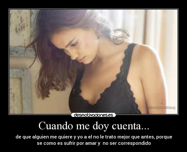 Cuando me doy cuenta... - de que alguien me quiere y yo a el no le trato mejor que antes, porque
se como es sufrir por amar y  no ser correspondido